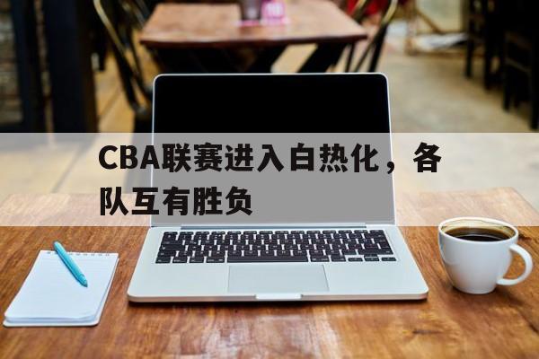CBA联赛进入白热化，各队互有胜负