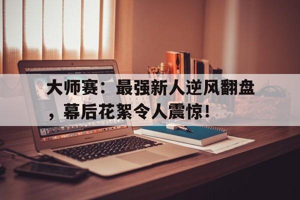 大师赛：最强新人逆风翻盘，幕后花絮令人震惊！
