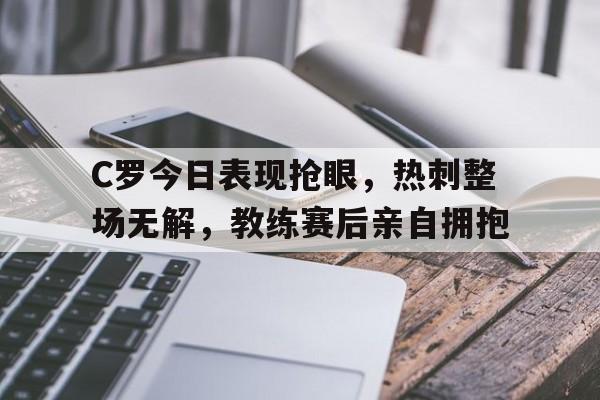 C罗今日表现抢眼，热刺整场无解，教练赛后亲自拥抱